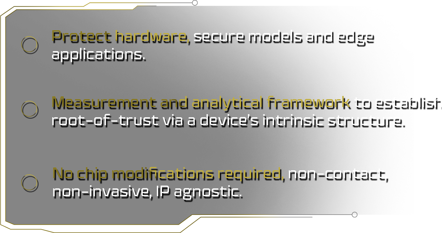 Protect hardware, secure models and edge applications. Measurement and analytical framework to establish root-of-trust via a device’s intrinsic structure. No chip modifications required, non-contact, non-invasive, IP agnostic.